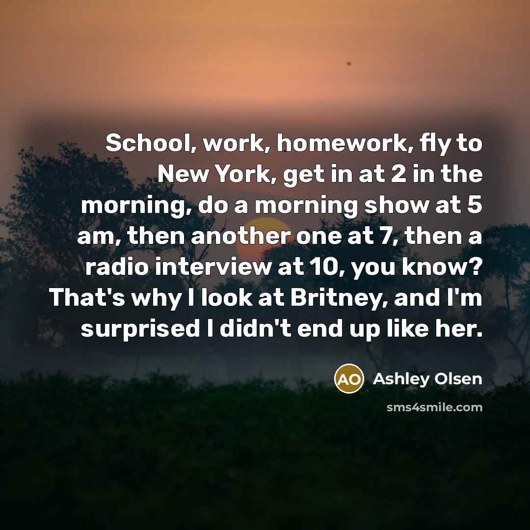 “School, work, homework, fly to New York, get in at 2 in the morning, do a morning show at 5 am, then another one at 7, then a radio interview at 10, you know? That's why I look at Britney, and I'm surprised I didn't end up like her.” quote by Ashley Olsen