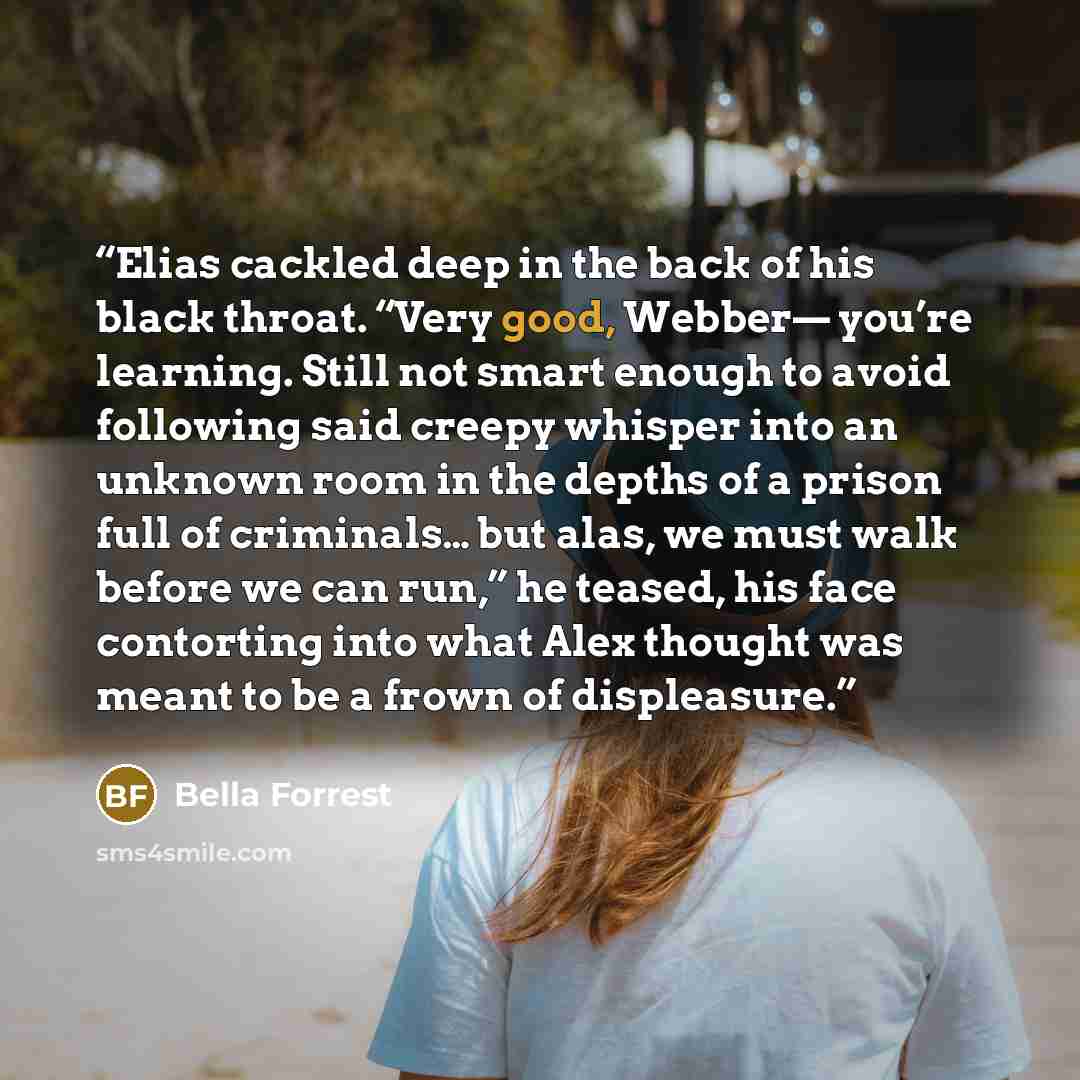 “Elias cackled deep in the back of his black throat. “Very good, Webber— you’re learning. Still not smart enough to avoid following said creepy whisper into an unknown room in the depths of a prison full of criminals… but alas, we must walk before we can run,” he teased, his face contorting into…” quote by Bella Forrest