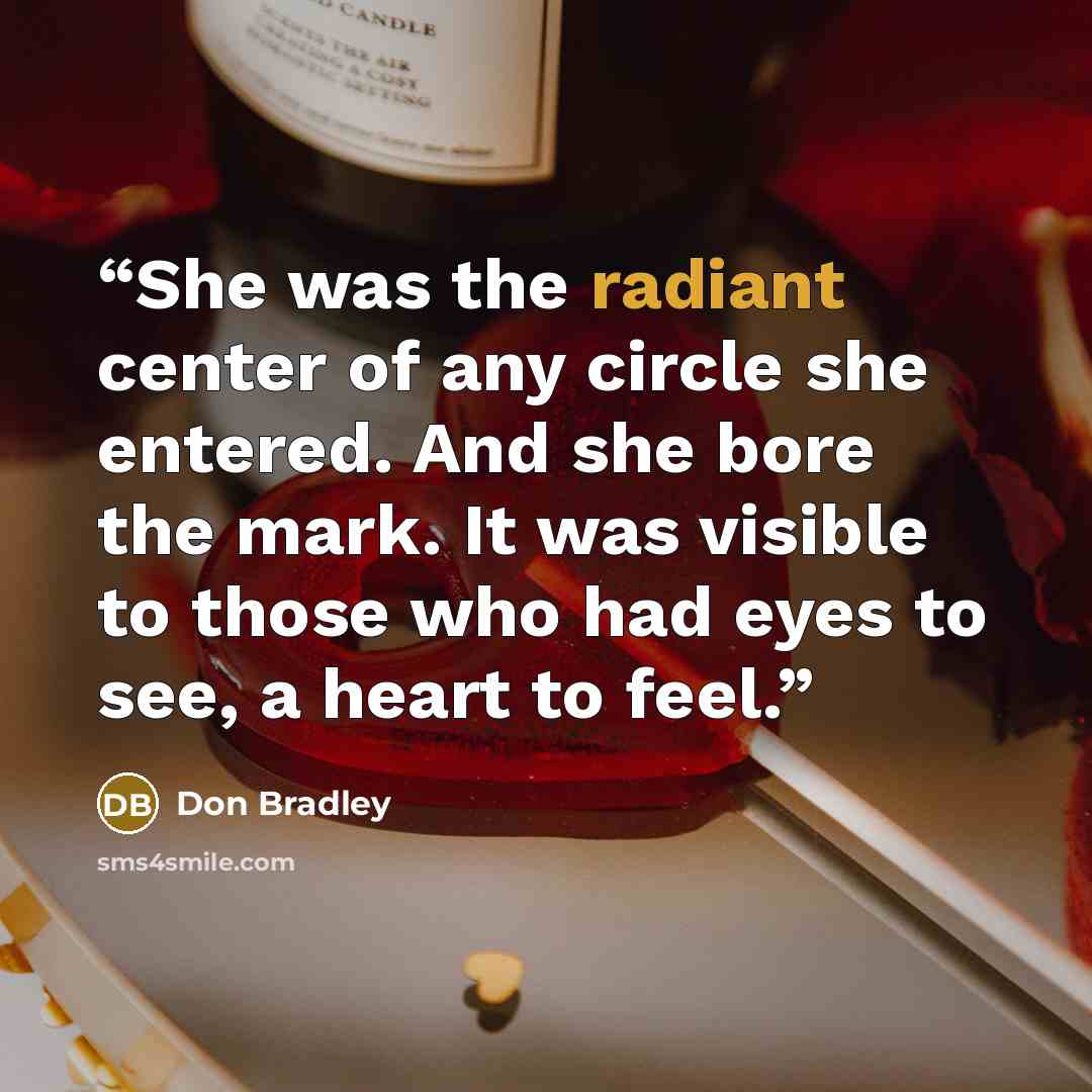 “She was the radiant center of any circle she entered. And she bore the mark. It was visible to those who had eyes to see, a heart to feel.” quote by Don Bradley