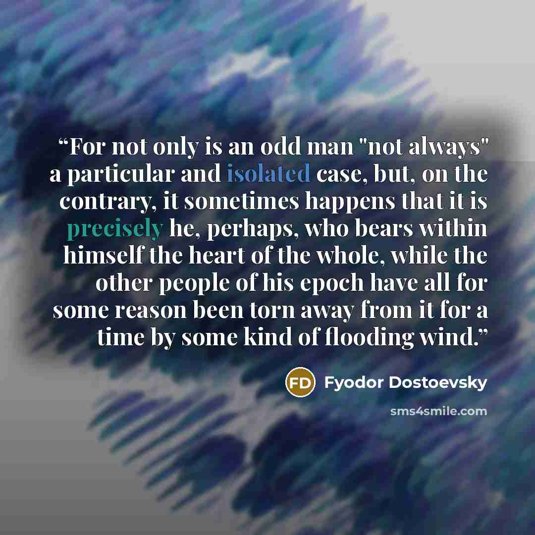 “For not only is an odd man "not always" a particular and isolated case, but, on the contrary, it sometimes happens that it is precisely he, perhaps, who bears within himself the heart of the whole, while the other people of his epoch have all for some reason been torn away from it for a time by…” quote by Fyodor Dostoevsky