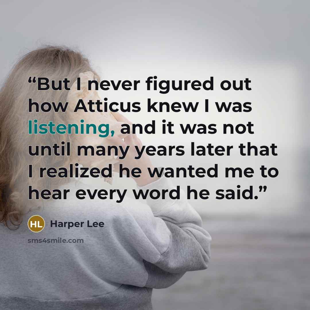 “But I never figured out how Atticus knew I was listening, and it was not until many years later that I realized he wanted me to hear every word he said.” quote by Harper Lee