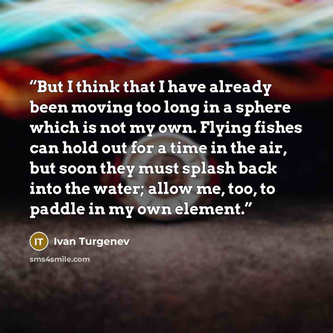 “But I think that I have already been moving too long in a sphere which is not my own. Flying fishes can hold out for a time in the air, but soon they must splash back into the water; allow me, too, to paddle in my own element.” quote by Ivan Turgenev
