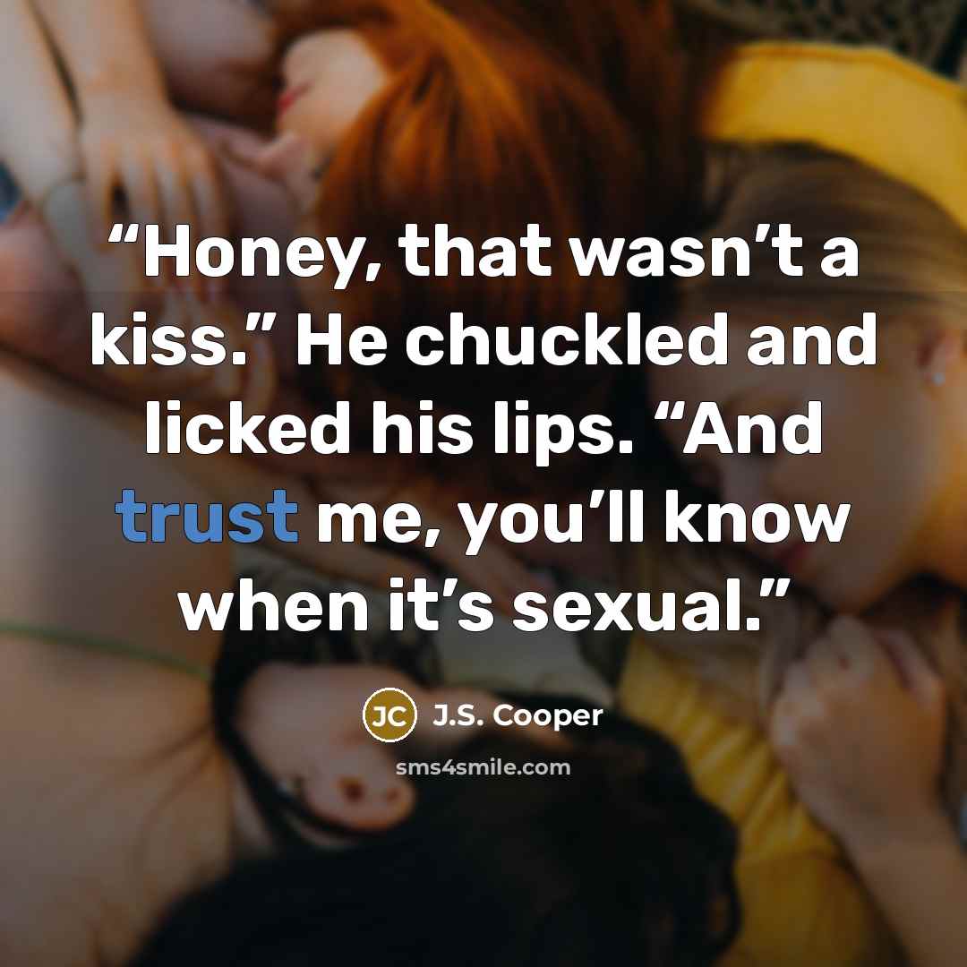 “Honey, that wasn’t a kiss.” He chuckled and licked his lips. “And trust me, you’ll know when it’s sexual.” quote by J.S. Cooper