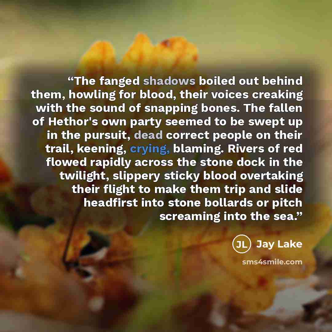 “The fanged shadows boiled out behind them, howling for blood, their voices creaking with the sound of snapping bones. The fallen of Hethor's own party seemed to be swept up in the pursuit, dead correct people on their trail, keening, crying, blaming. Rivers of red flowed rapidly across the stone…” quote by Jay Lake
