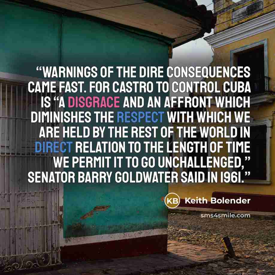 “Warnings of the dire consequences came fast. For Castro to control Cuba is “a disgrace and an affront which diminishes the respect with which we are held by the rest of the world in direct relation to the length of time we permit it to go unchallenged,” Senator Barry Goldwater said in 1961.” quote by Keith Bolender