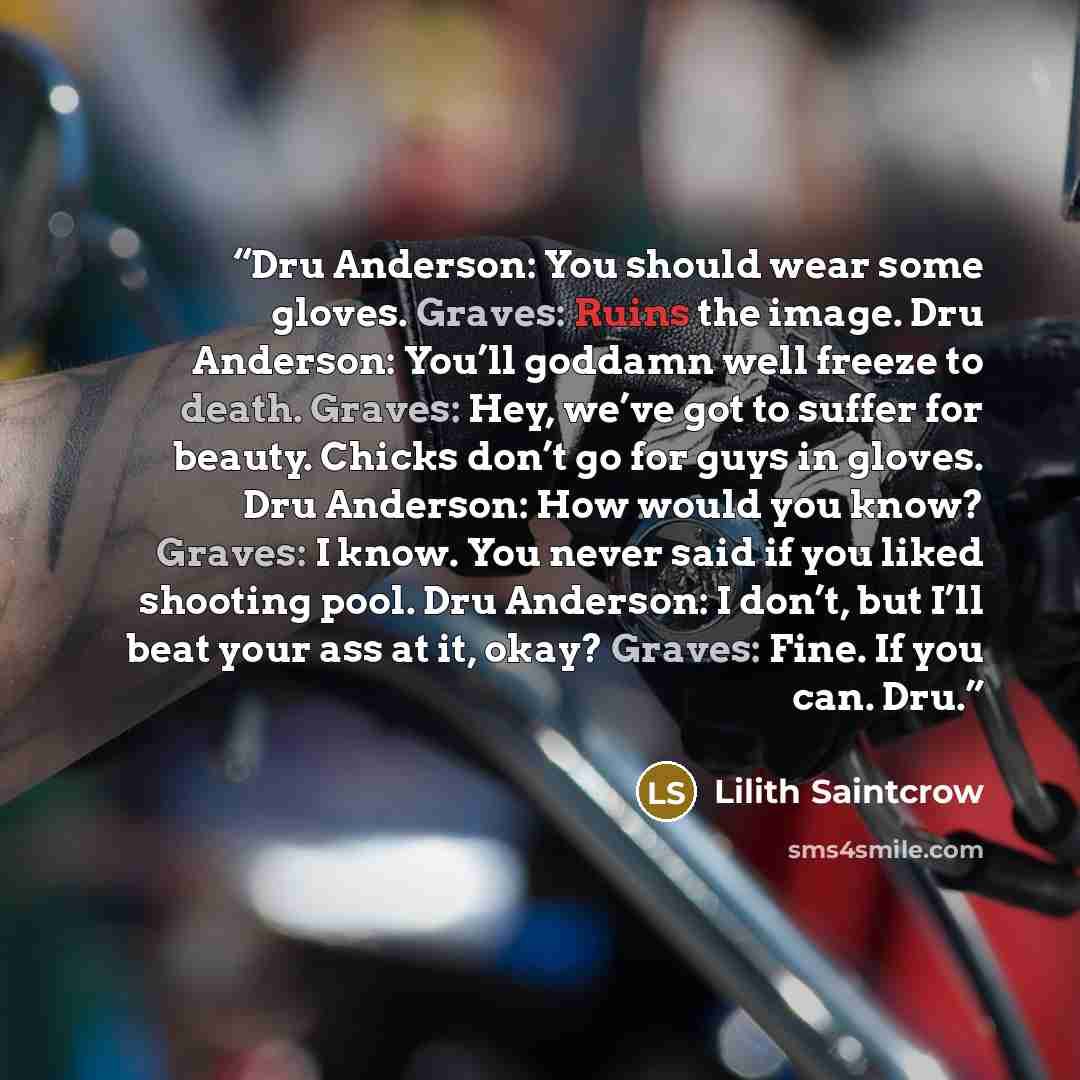 “Dru Anderson: You should wear some gloves. Graves: Ruins the image. Dru Anderson: You’ll goddamn well freeze to death. Graves: Hey, we’ve got to suffer for beauty. Chicks don’t go for guys in gloves. Dru Anderson: How would you know? Graves: I know. You never said if you liked shooting pool. Dru…” quote by Lilith Saintcrow