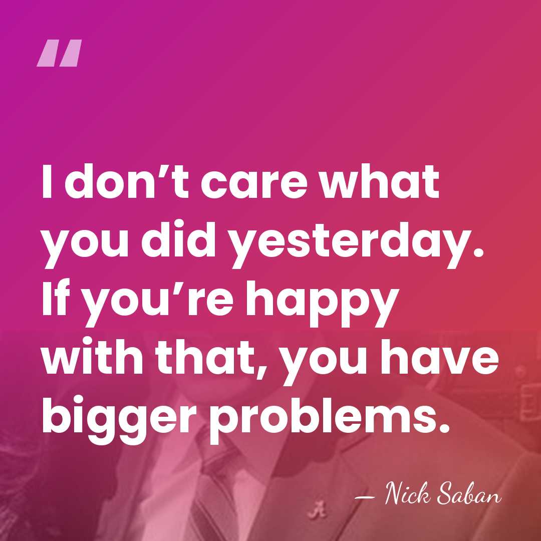 I don’t care what you did yesterday. If you’re happy with that,&hellip; - Nick Saban
