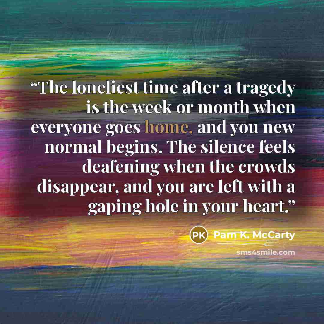 “The loneliest time after a tragedy is the week or month when everyone goes home, and you new normal begins. The silence feels deafening when the crowds disappear, and you are left with a gaping hole in your heart.” quote by Pam K. McCarty