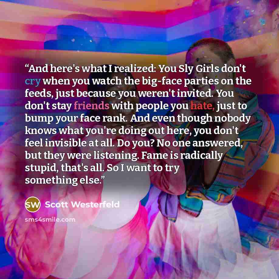 “And here's what I realized: You Sly Girls don't cry when you watch the big-face parties on the feeds, just because you weren't invited. You don't stay friends with people you hate, just to bump your face rank. And even though nobody knows what you're doing out here, you don't feel invisible at…” quote by Scott Westerfeld