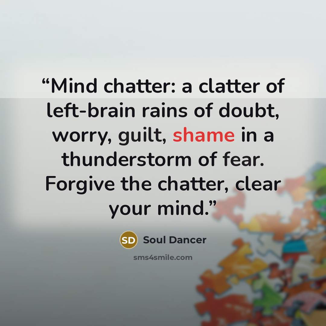 “Mind chatter: a clatter of left-brain rains of doubt, worry, guilt, shame in a thunderstorm of fear. Forgive the chatter, clear your mind.” quote by Soul Dancer