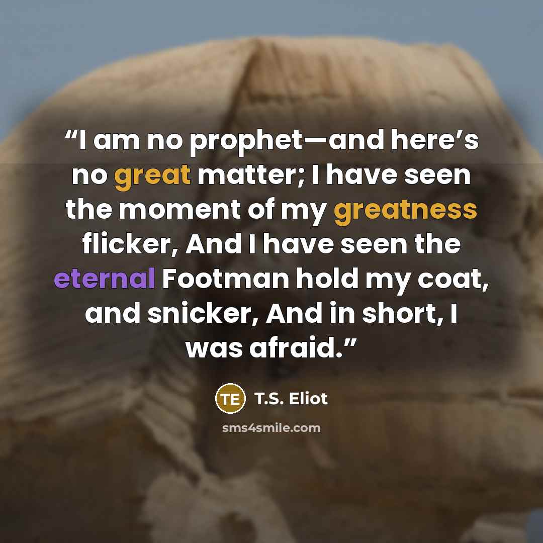 “I am no prophet—and here’s no great matter; I have seen the moment of my greatness flicker, And I have seen the eternal Footman hold my coat, and snicker, And in short, I was afraid.” quote by T.S. Eliot