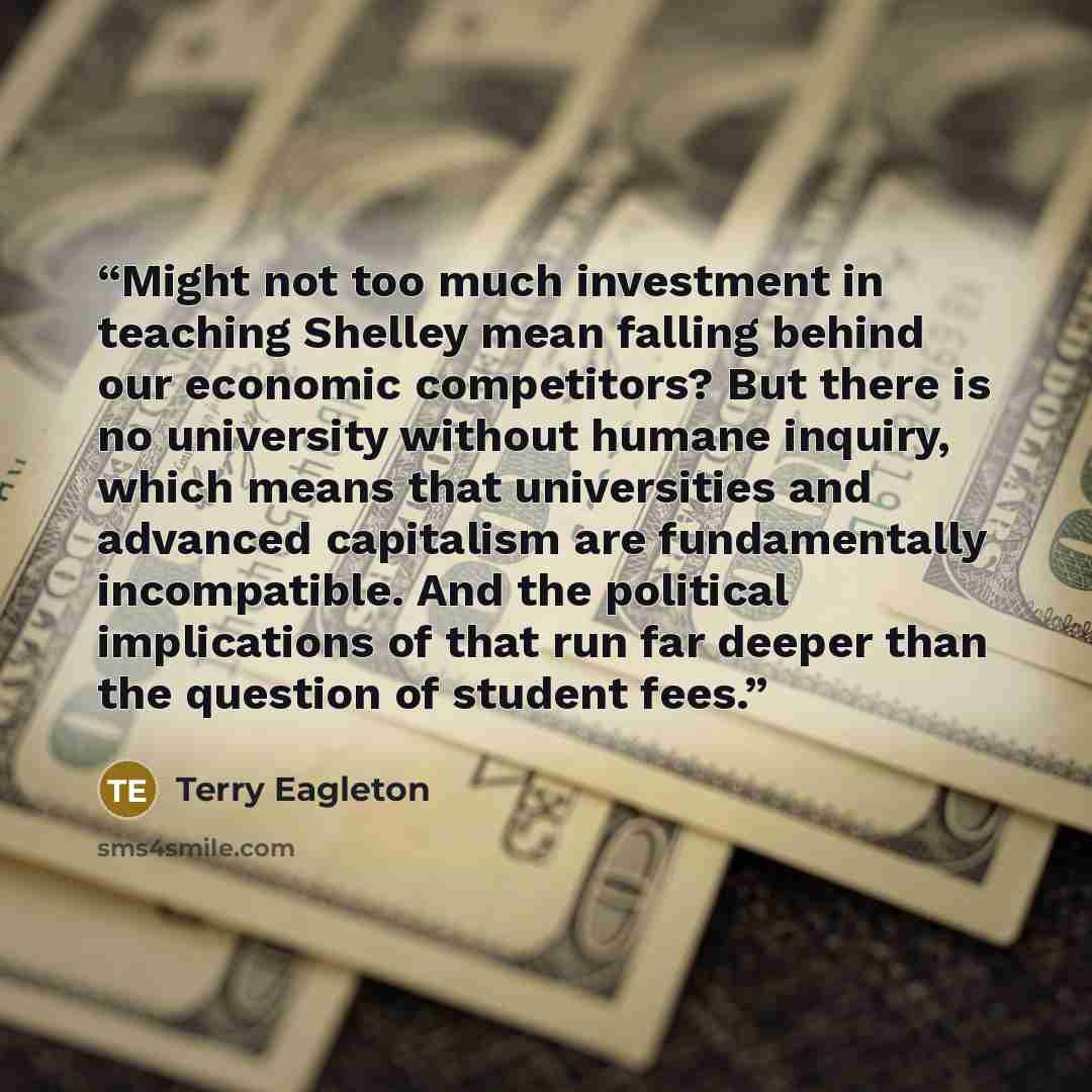 “Might not too much investment in teaching Shelley mean falling behind our economic competitors? But there is no university without humane inquiry, which means that universities and advanced capitalism are fundamentally incompatible. And the political implications of that run far deeper than the…” quote by Terry Eagleton