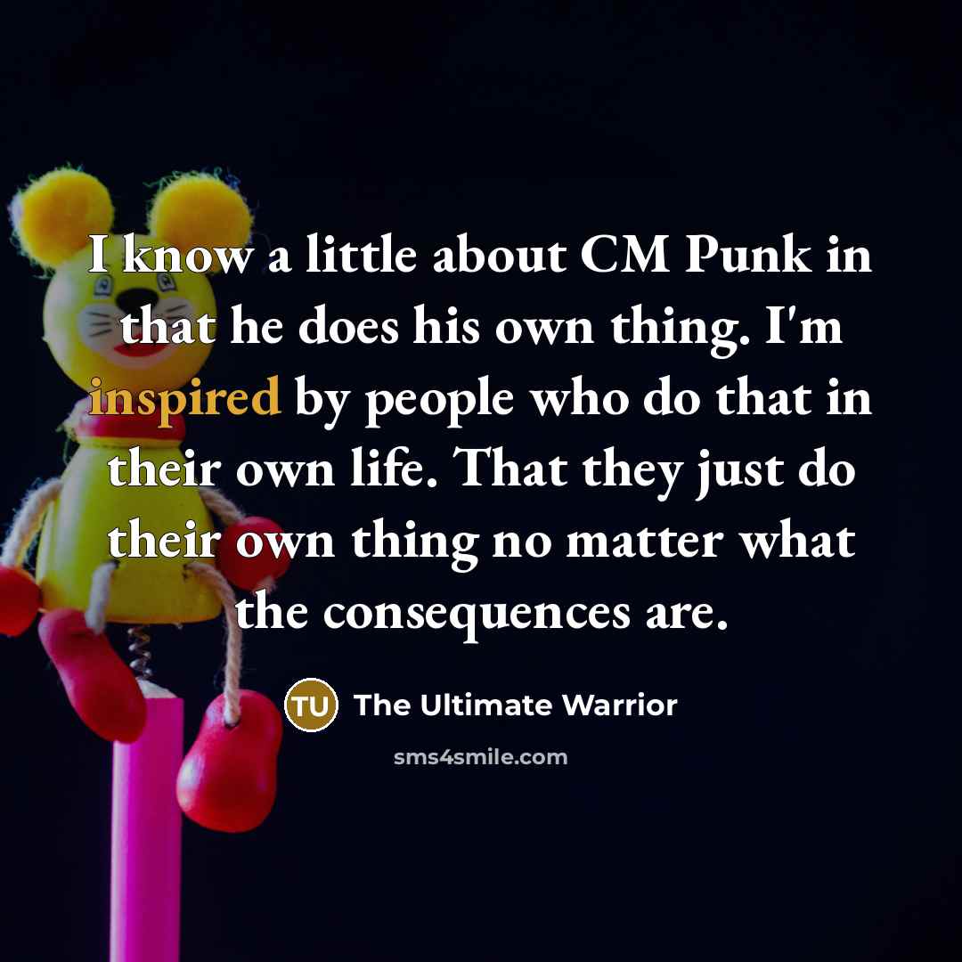 “I know a little about CM Punk in that he does his own thing. I'm inspired by people who do that in their own life. That they just do their own thing no matter what the consequences are.” quote by The Ultimate Warrior