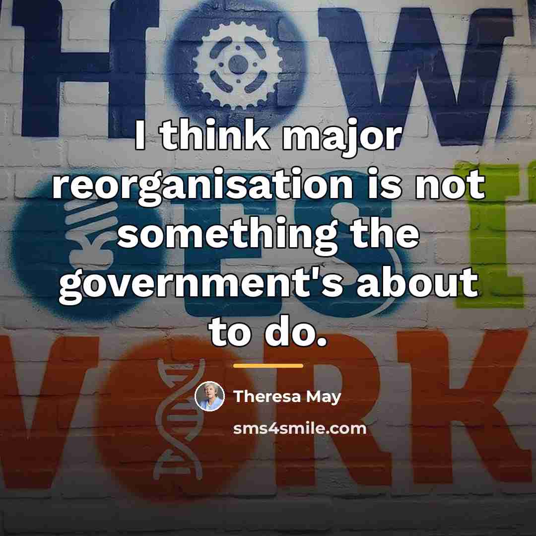 “I think major reorganisation is not something the government's about…” quote by Theresa May