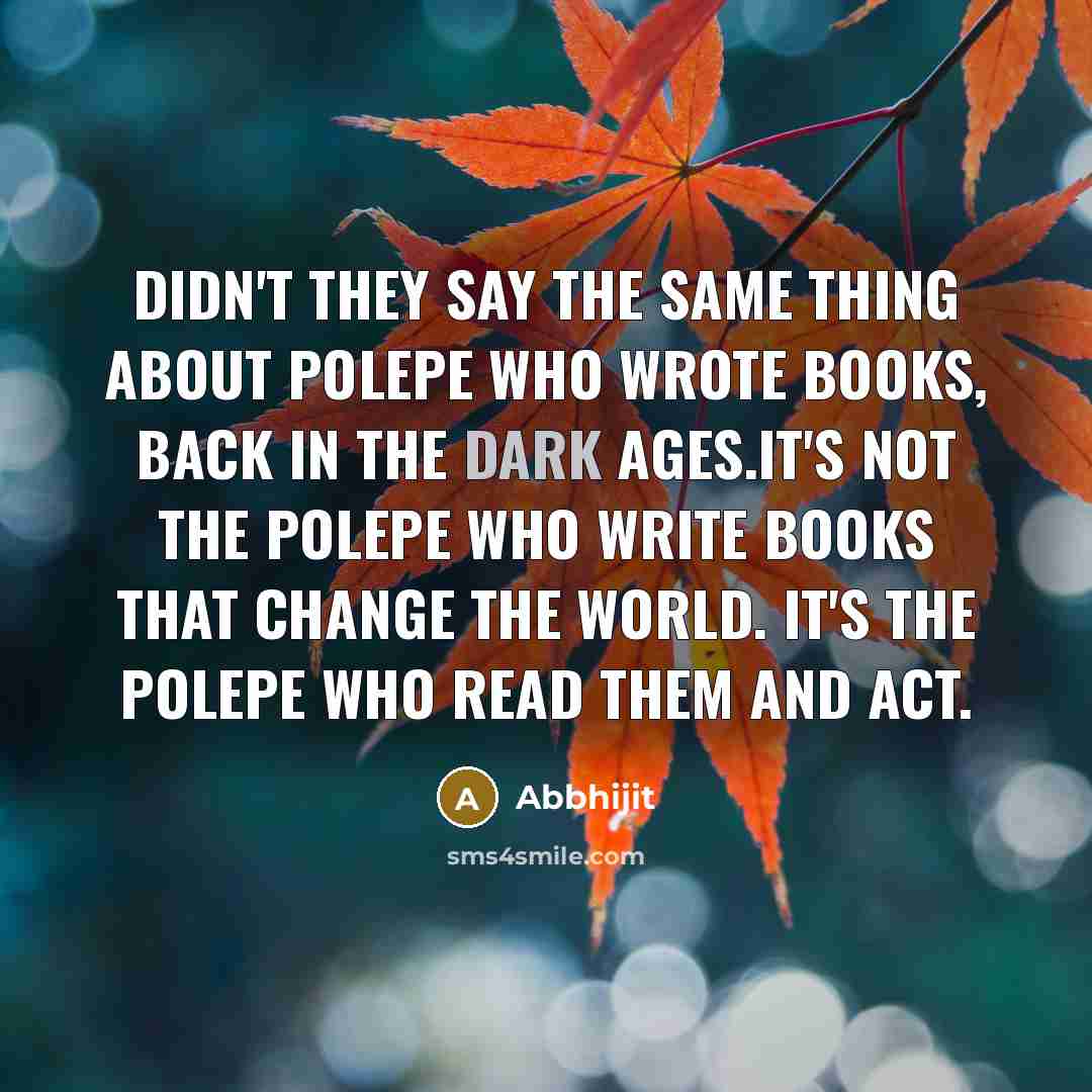 “Didn't they say the same thing about polepe who wrote books, back in the Dark Ages.It's not the polepe who write books that change the world. It's the polepe who read them and act.” quote by Abbhijit