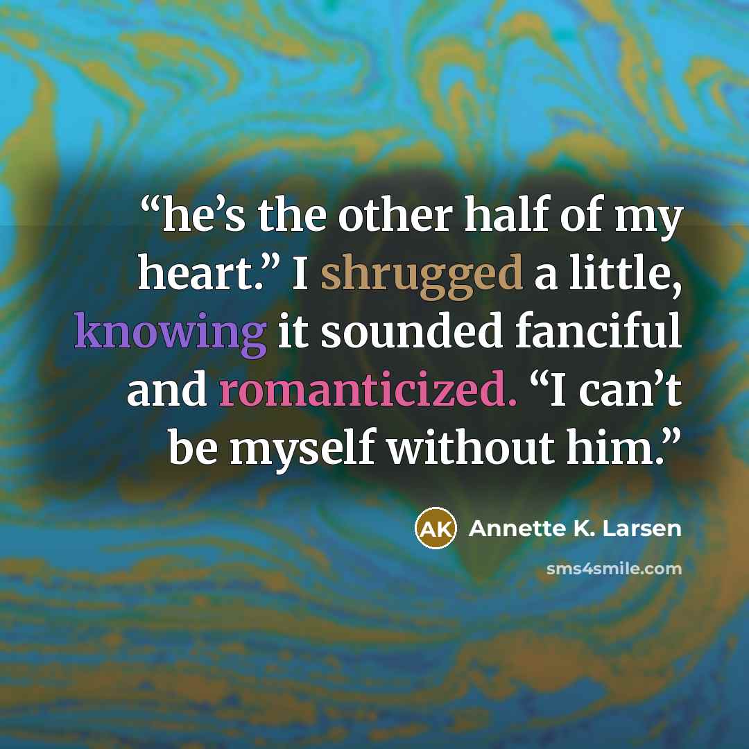 “he’s the other half of my heart.” I shrugged a little, knowing it sounded fanciful and romanticized. “I can’t be myself without him.” quote by Annette K. Larsen