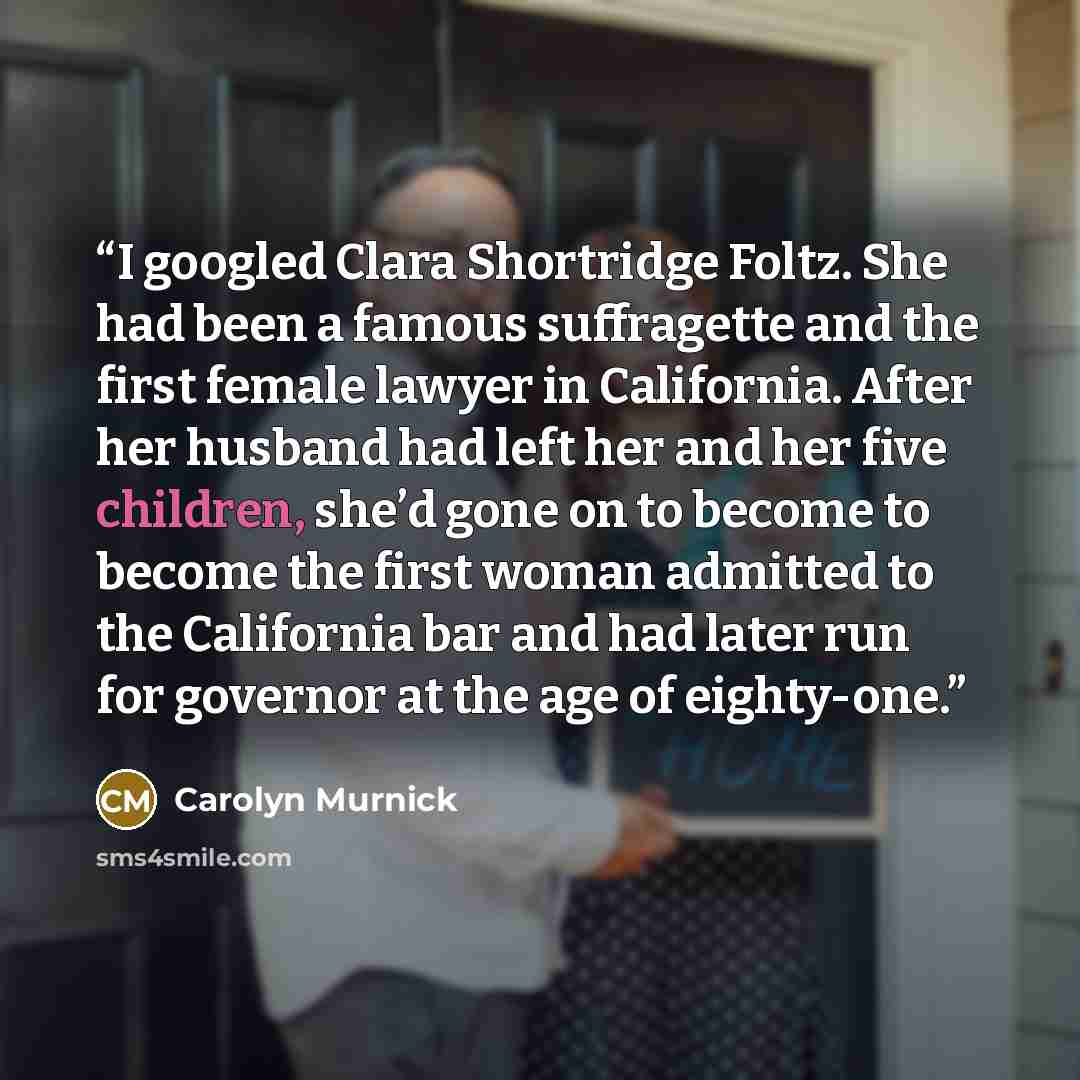 “I googled Clara Shortridge Foltz. She had been a famous suffragette and the first female lawyer in California. After her husband had left her and her five children, she’d gone on to become to become the first woman admitted to the California bar and had later run for governor at the age of…” quote by Carolyn Murnick