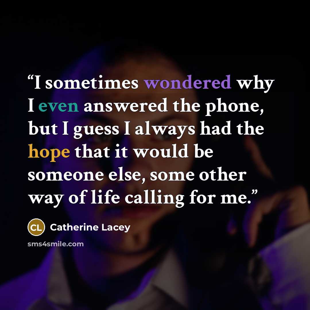 “I sometimes wondered why I even answered the phone, but I guess I always had the hope that it would be someone else, some other way of life calling for me.” quote by Catherine Lacey