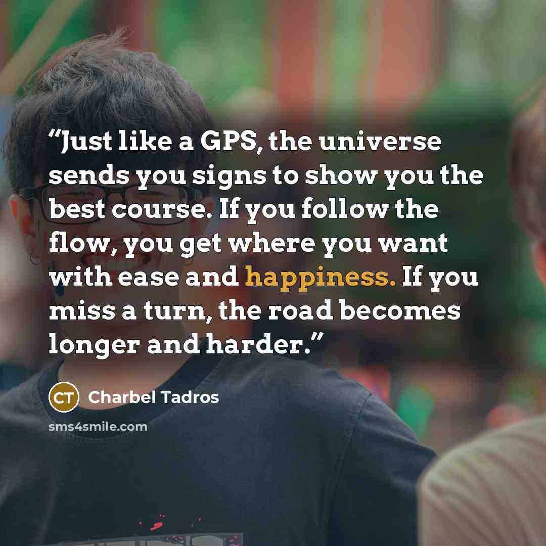 “Just like a GPS, the universe sends you signs to show you the best course. If you follow the flow, you get where you want with ease and happiness. If you miss a turn, the road becomes longer and harder.” quote by Charbel Tadros