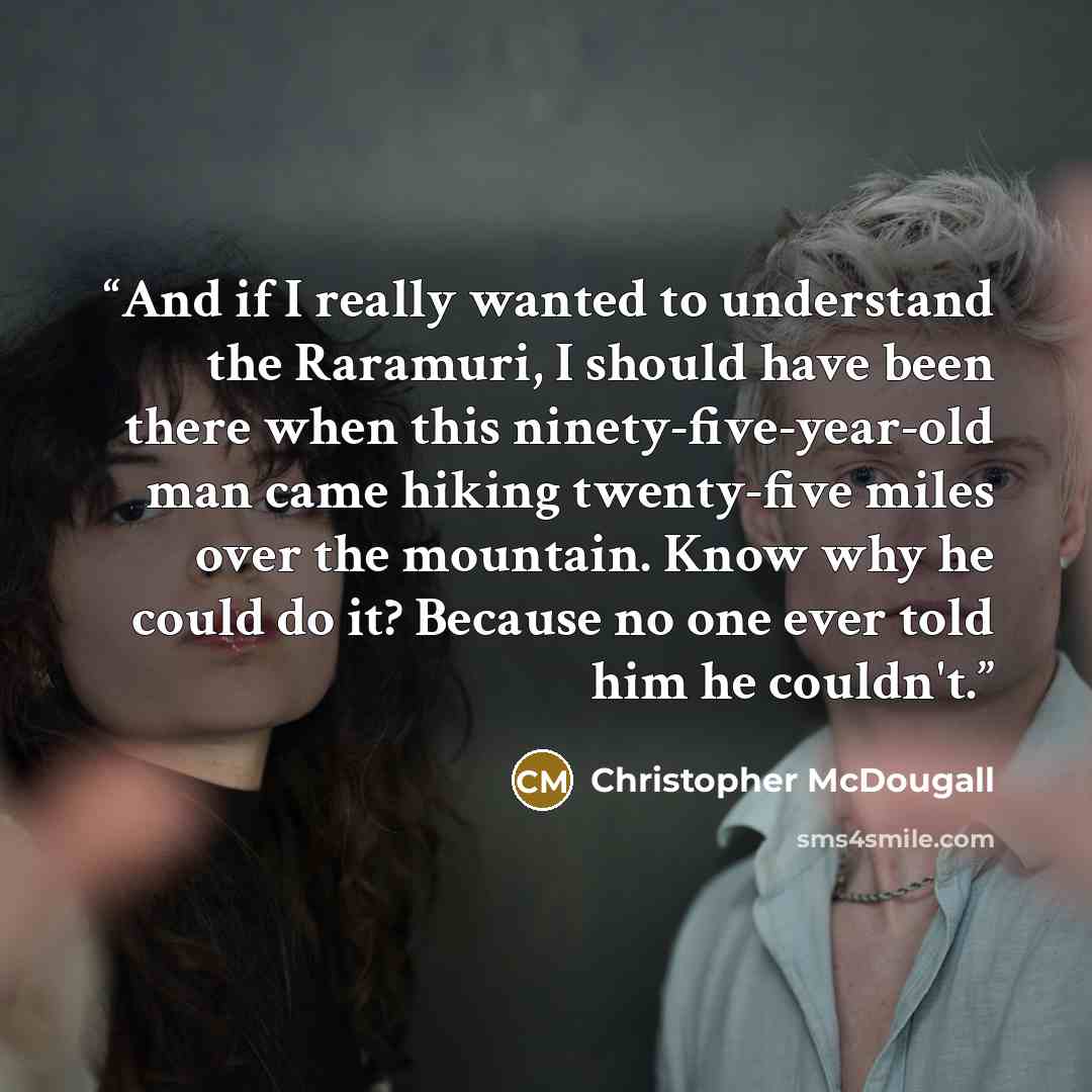 “And if I really wanted to understand the Raramuri, I should have been there when this ninety-five-year-old man came hiking twenty-five miles over the mountain. Know why he could do it? Because no one ever told him he couldn't.” quote by Christopher McDougall