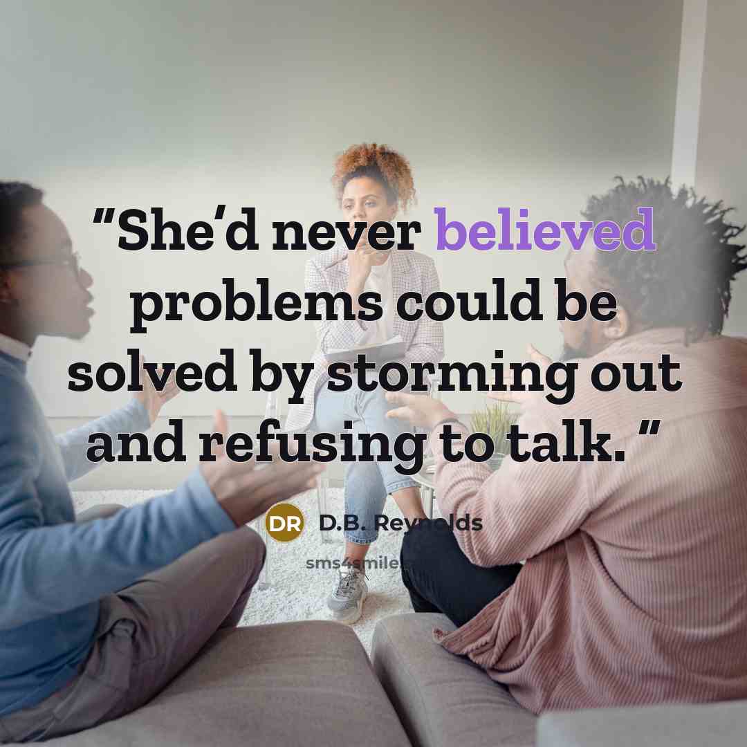“She’d never believed problems could be solved by storming out and refusing to talk.” quote by D.B. Reynolds