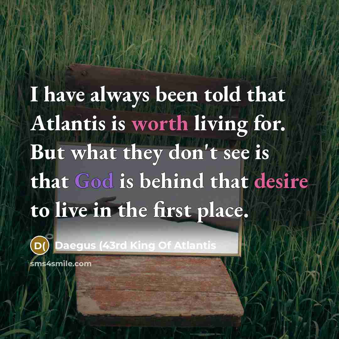 “I have always been told that Atlantis is worth living for. But what they don't see is that God is behind that desire to live in the first place.” quote by Daegus (43rd King Of Atlantis
