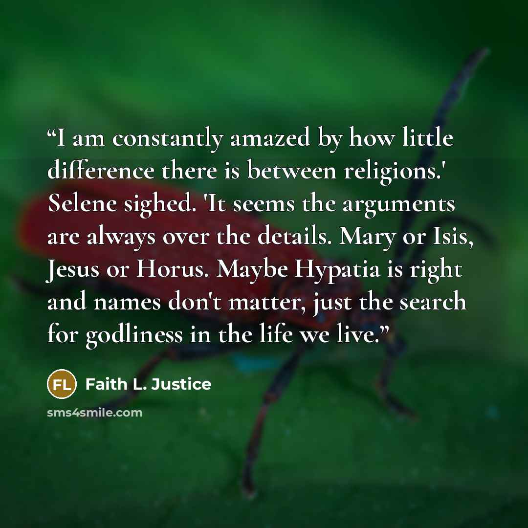 “I am constantly amazed by how little difference there is between religions.' Selene sighed. 'It seems the arguments are always over the details. Mary or Isis, Jesus or Horus. Maybe Hypatia is right and names don't matter, just the search for godliness in the life we live.” quote by Faith L. Justice