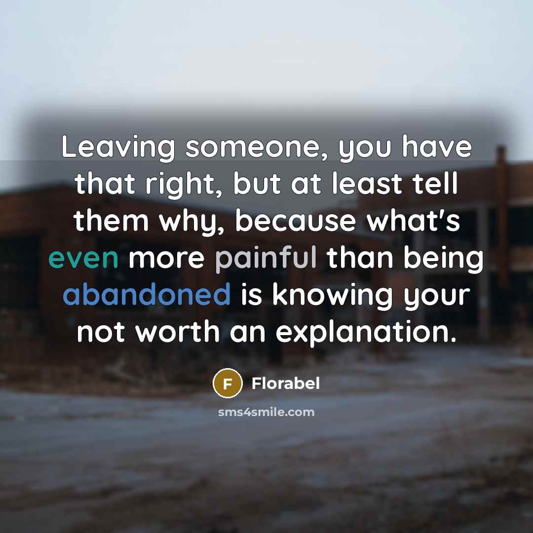 “Leaving someone, you have that right, but at least tell them why, because what's even more painful than being abandoned is knowing your not worth an explanation.” quote by Florabel