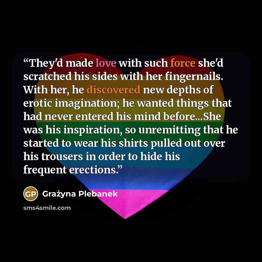 “They'd made love with such force she'd scratched his sides with her fingernails. With her, he discovered new depths of erotic imagination; he wanted things that had never entered his mind before...She was his inspiration, so unremitting that he started to wear his shirts pulled out over his…” quote by Grażyna Plebanek