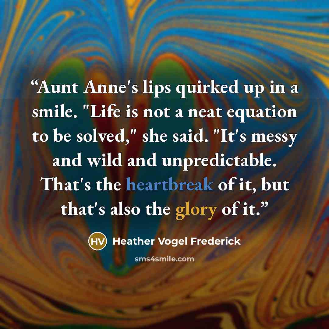 “Aunt Anne's lips quirked up in a smile. "Life is not a neat equation to be solved," she said. "It's messy and wild and unpredictable. That's the heartbreak of it, but that's also the glory of it.” quote by Heather Vogel Frederick