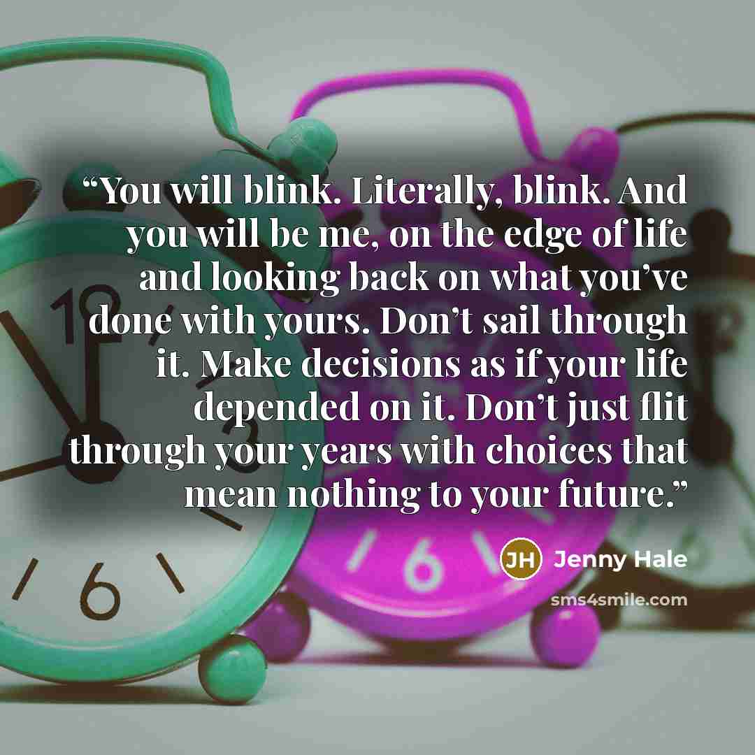 “You will blink. Literally, blink. And you will be me, on the edge of life and looking back on what you’ve done with yours. Don’t sail through it. Make decisions as if your life depended on it. Don’t just flit through your years with choices that mean nothing to your future.” quote by Jenny Hale