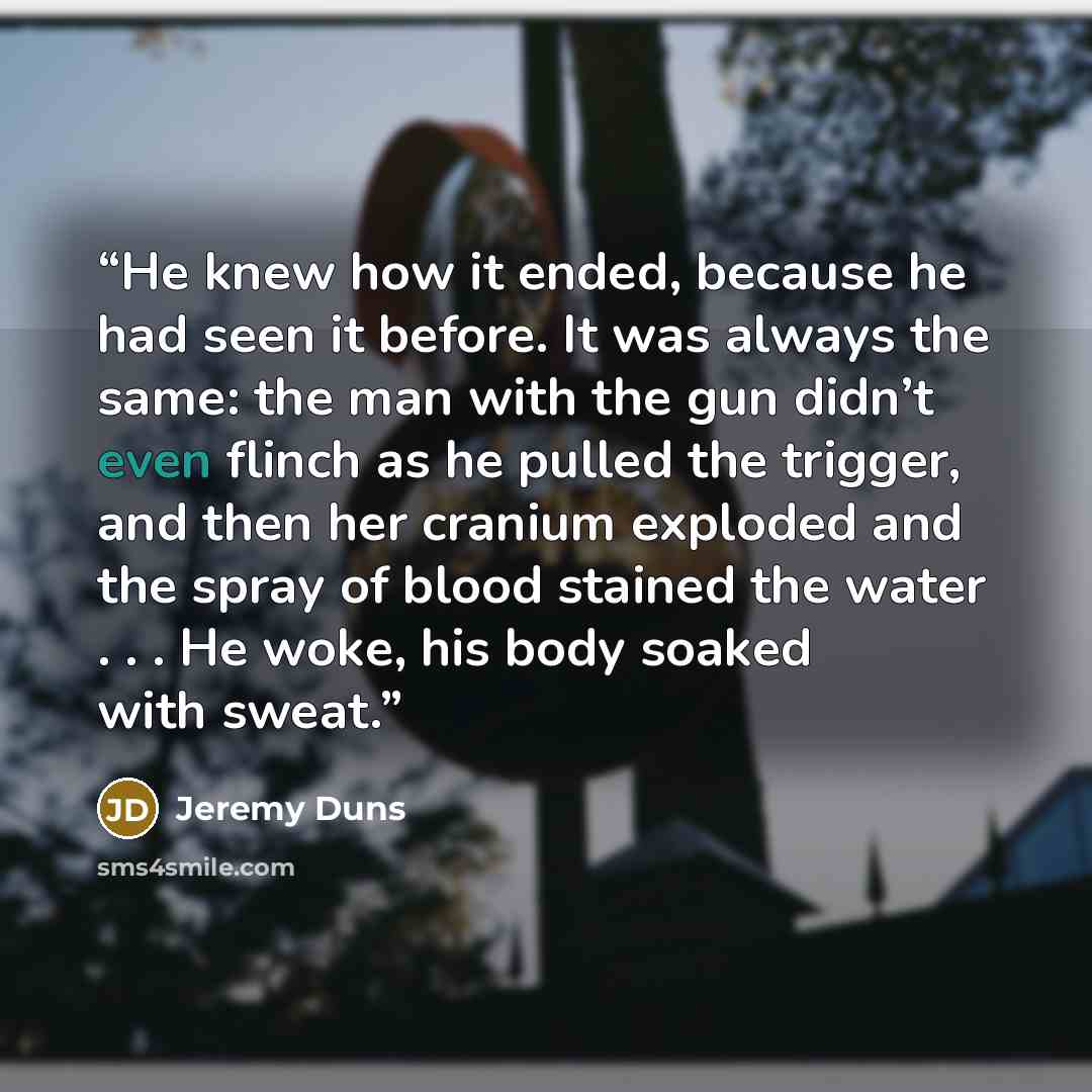 “He knew how it ended, because he had seen it before. It was always the same: the man with the gun didn’t even flinch as he pulled the trigger, and then her cranium exploded and the spray of blood stained the water . . . He woke, his body soaked with sweat.” quote by Jeremy Duns
