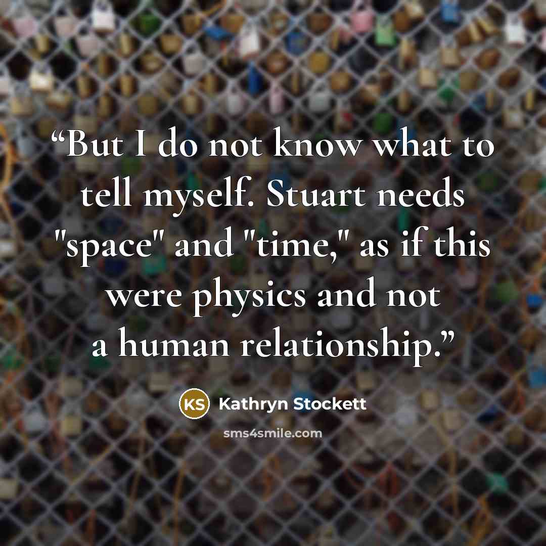 “But I do not know what to tell myself. Stuart needs "space" and "time," as if this were physics and not a human relationship.” quote by Kathryn Stockett