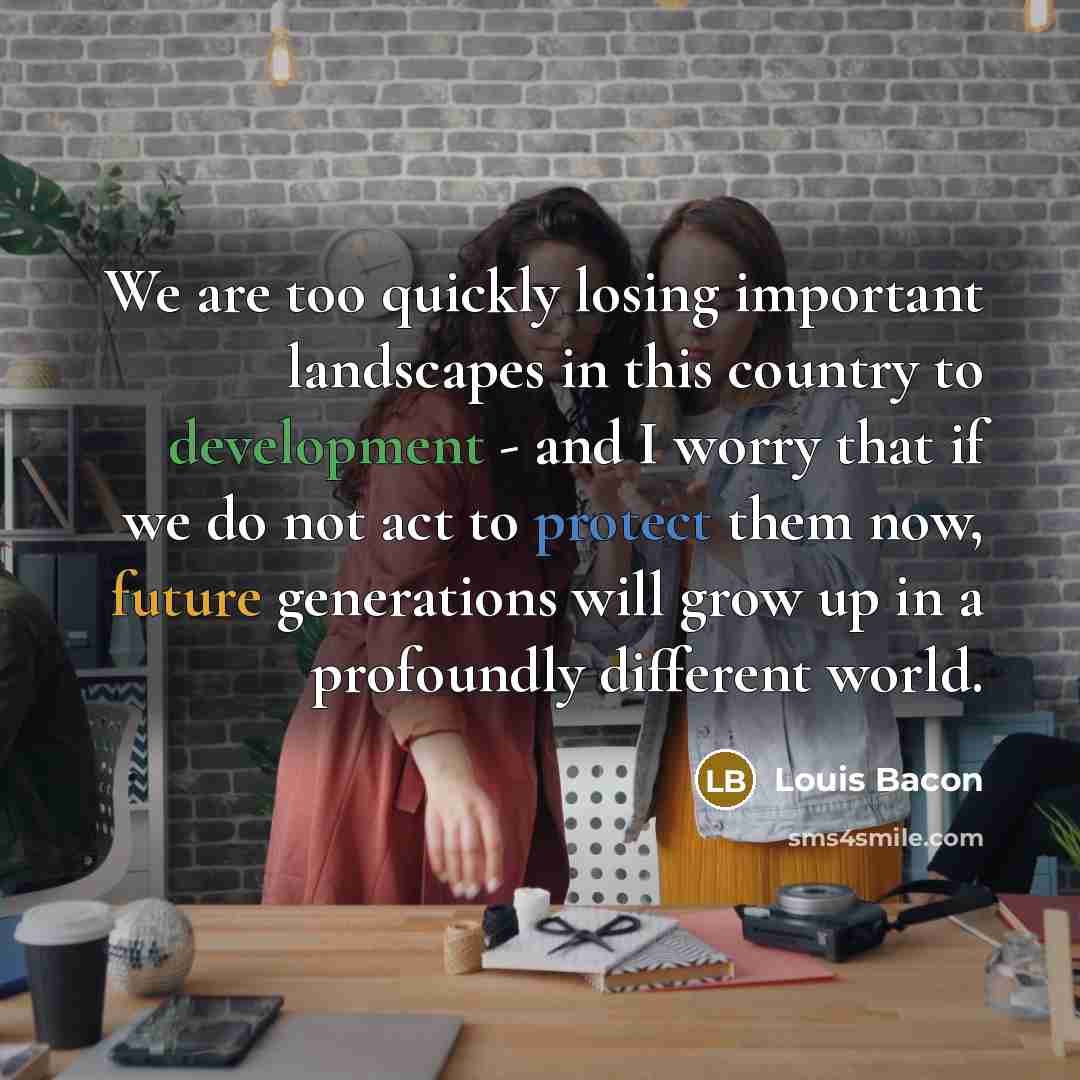 “We are too quickly losing important landscapes in this country to development - and I worry that if we do not act to protect them now, future generations will grow up in a profoundly different world.” quote by Louis Bacon