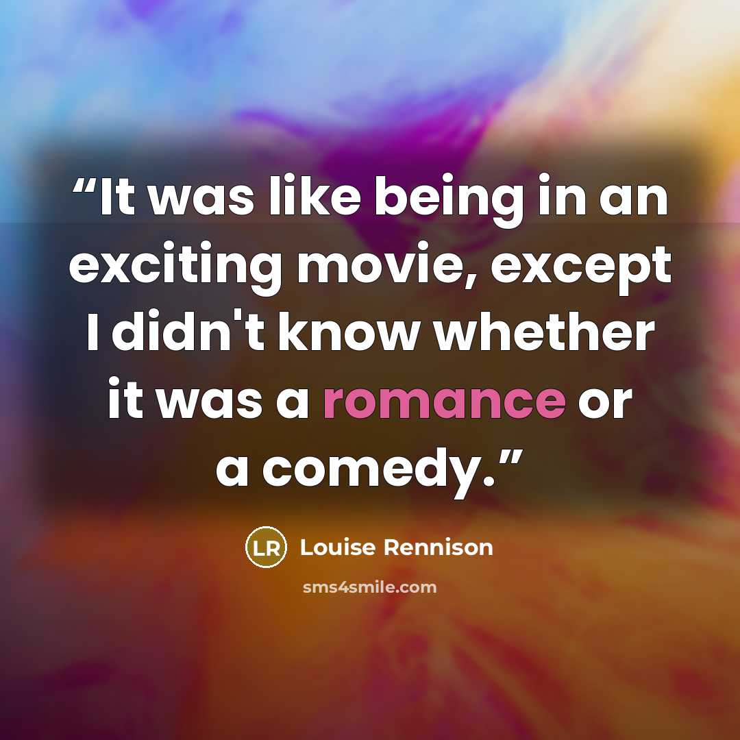 “It was like being in an exciting movie, except I didn't know whether it was a romance or a comedy.” quote by Louise Rennison
