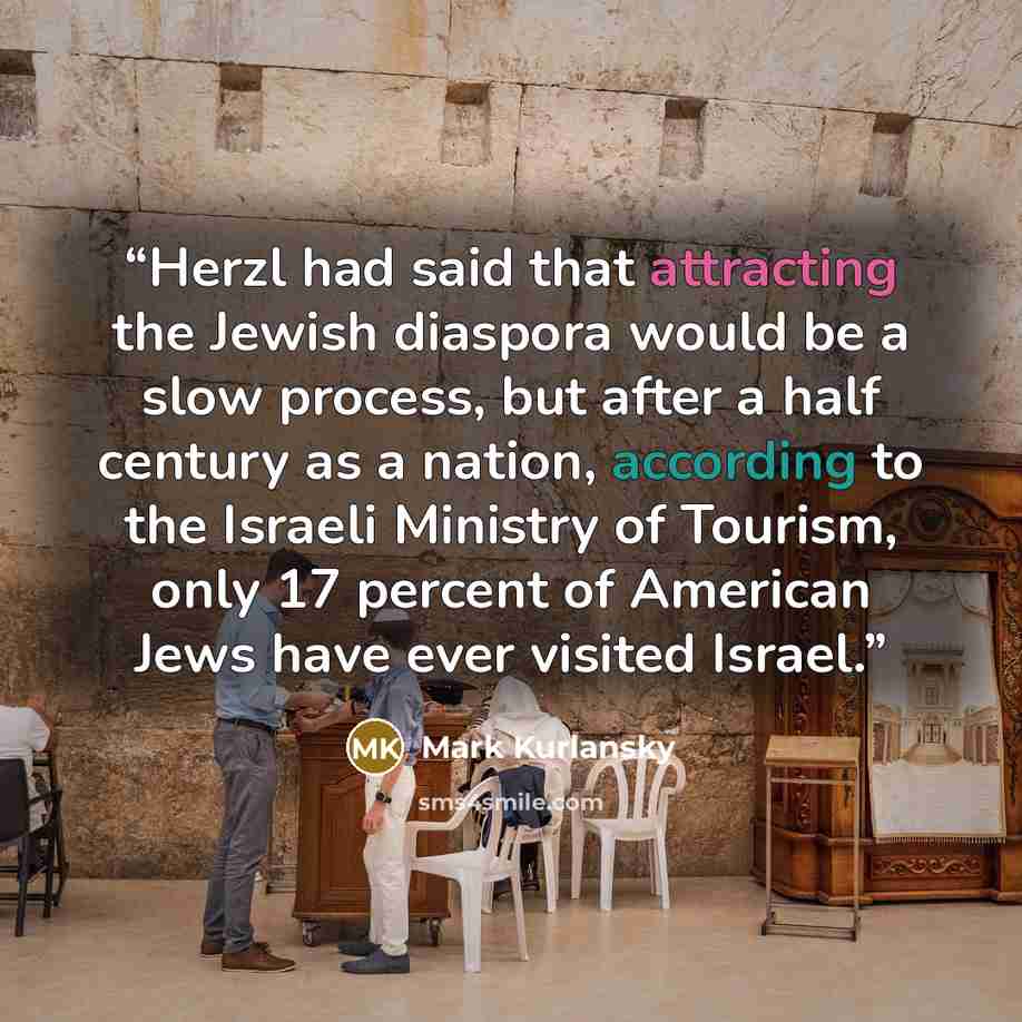 “Herzl had said that attracting the Jewish diaspora would be a slow process, but after a half century as a nation, according to the Israeli Ministry of Tourism, only 17 percent of American Jews have ever visited Israel.” quote by Mark Kurlansky