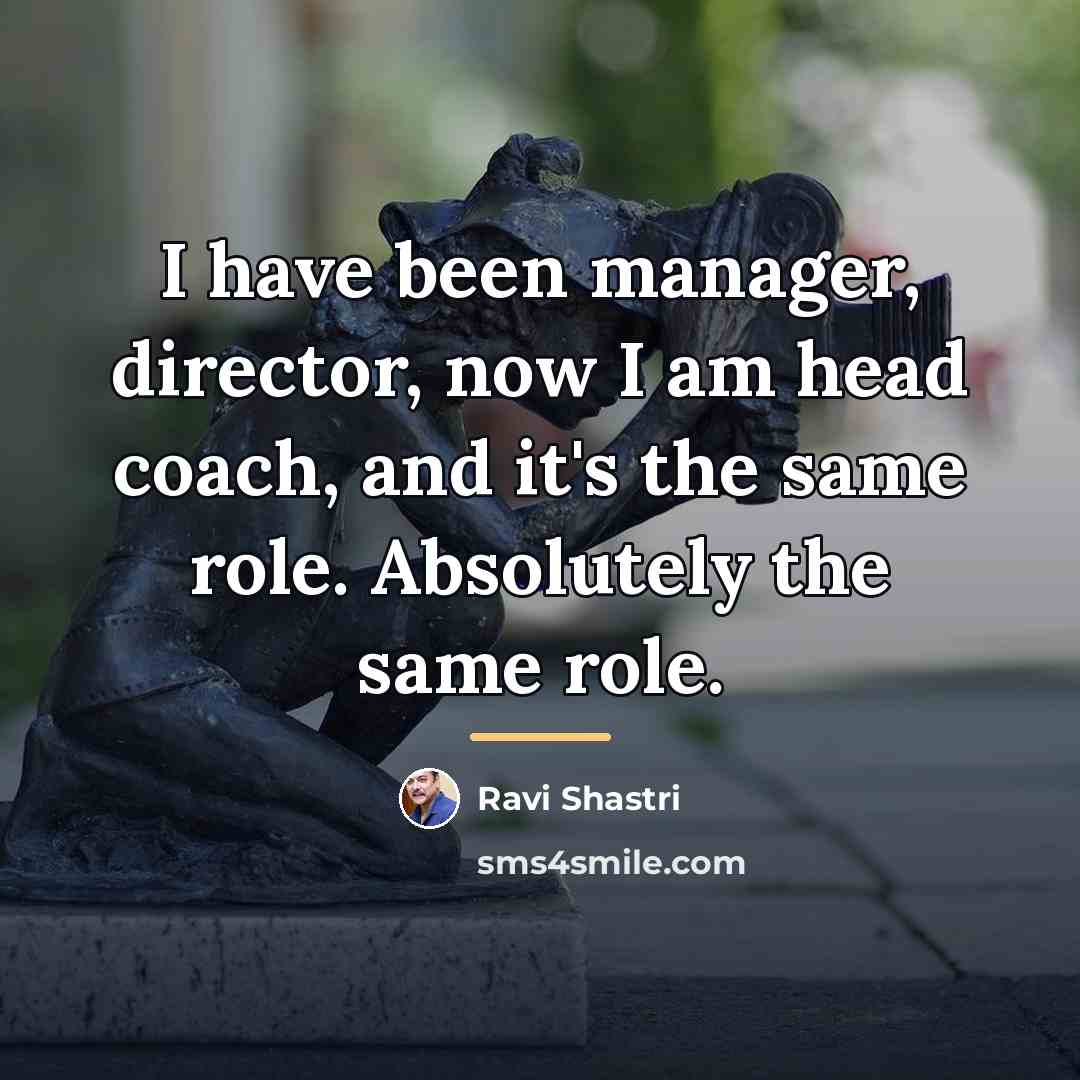 “I have been manager, director, now I am head coach,…” quote by Ravi Shastri