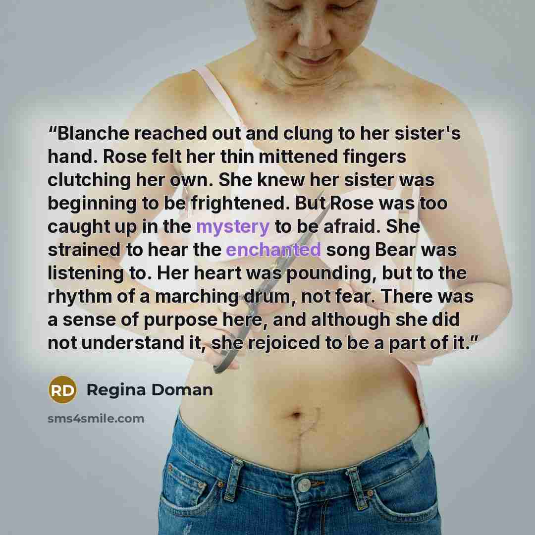 “Blanche reached out and clung to her sister's hand. Rose felt her thin mittened fingers clutching her own. She knew her sister was beginning to be frightened. But Rose was too caught up in the mystery to be afraid. She strained to hear the enchanted song Bear was listening to. Her heart was…” quote by Regina Doman