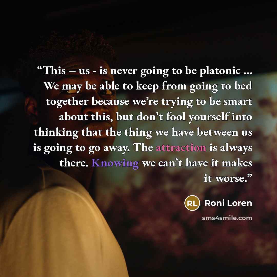 “This – us - is never going to be platonic … We may be able to keep from going to bed together because we’re trying to be smart about this, but don’t fool yourself into thinking that the thing we have between us is going to go away. The attraction is always there. Knowing we can’t have it makes it…” quote by Roni Loren