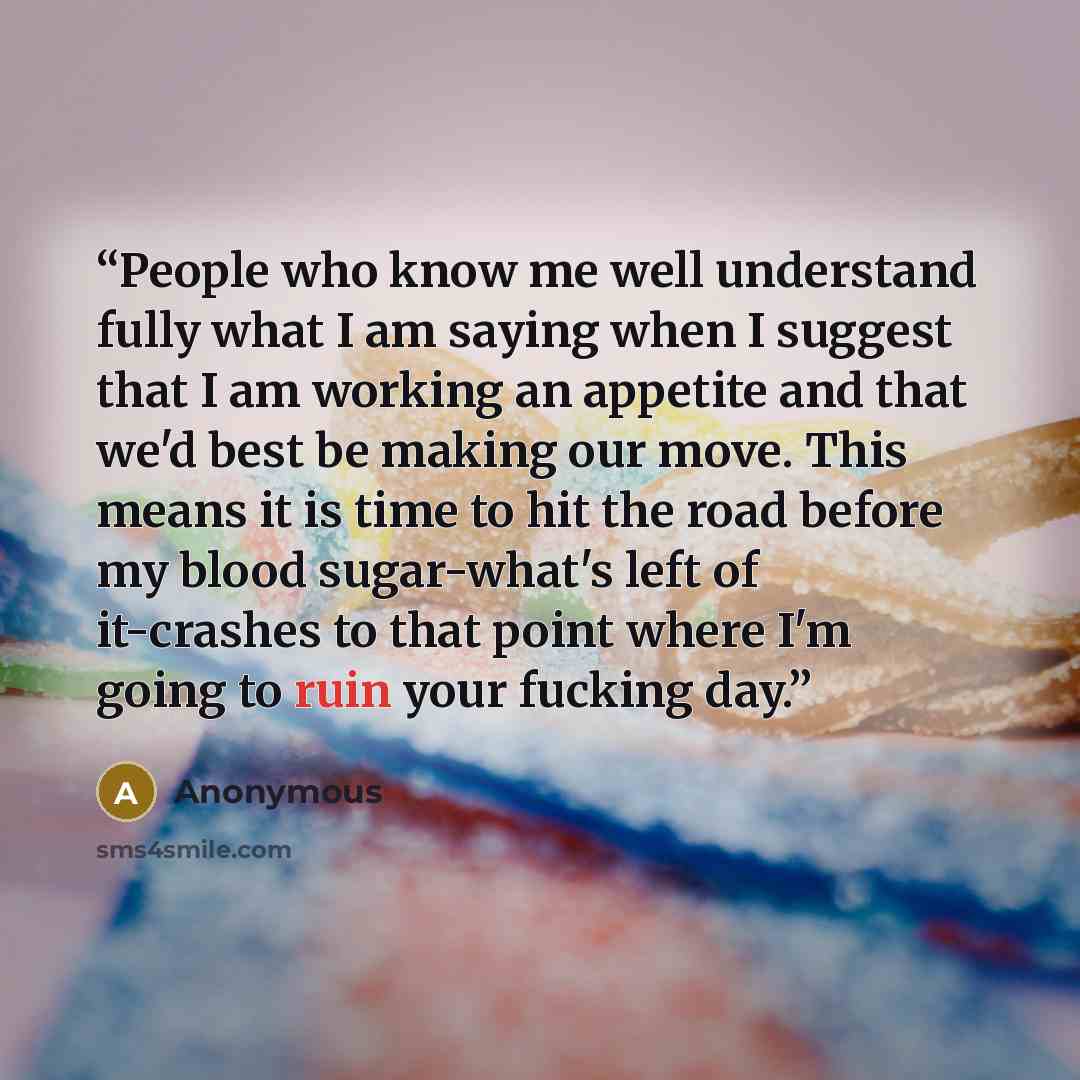 “People who know me well understand fully what I am saying when I suggest that I am working an appetite and that we'd best be making our move. This means it is time to hit the road before my blood sugar-what's left of it-crashes to that point where I'm going to ruin your fucking day.” quote by Anonymous