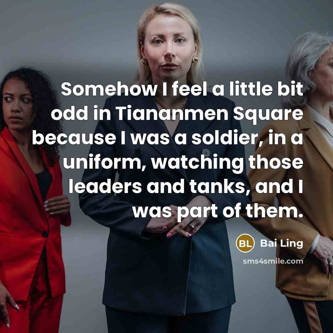 “Somehow I feel a little bit odd in Tiananmen Square because I was a soldier, in a uniform, watching those leaders and tanks, and I was part of them.” quote by Bai Ling