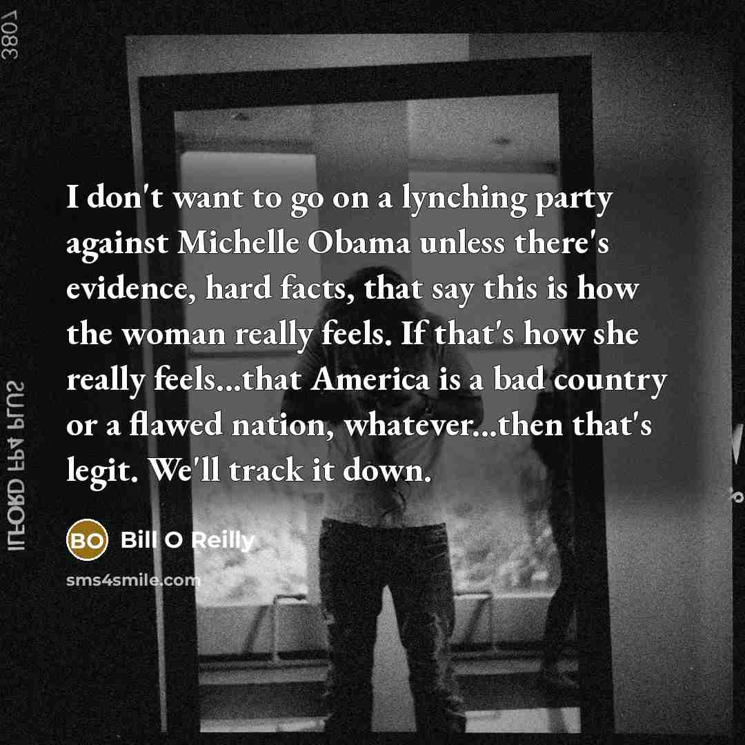 “I don't want to go on a lynching party against Michelle Obama unless there's evidence, hard facts, that say this is how the woman really feels. If that's how she really feels...that America is a bad country or a flawed nation, whatever...then that's legit. We'll track it down.” quote by Bill O Reilly