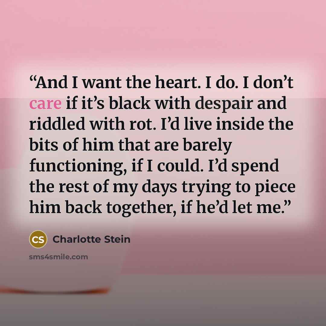 “And I want the heart. I do. I don’t care if it’s black with despair and riddled with rot. I’d live inside the bits of him that are barely functioning, if I could. I’d spend the rest of my days trying to piece him back together, if he’d let me.” quote by Charlotte Stein