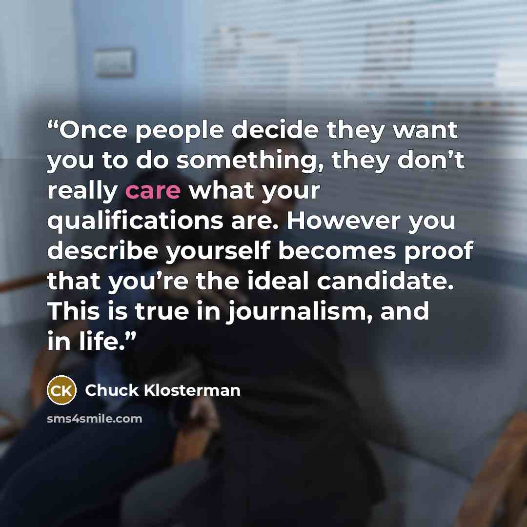 “Once people decide they want you to do something, they don’t really care what your qualifications are. However you describe yourself becomes proof that you’re the ideal candidate. This is true in journalism, and in life.” quote by Chuck Klosterman