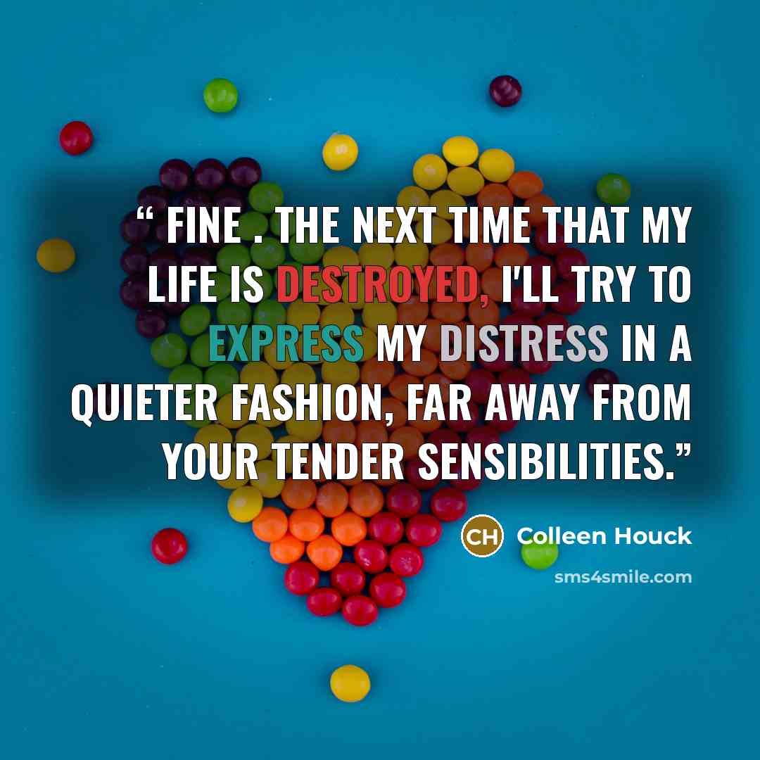 “Fine . The next time that my life is destroyed, I'll try to express my distress in a quieter fashion, far away from your tender sensibilities.” quote by Colleen Houck