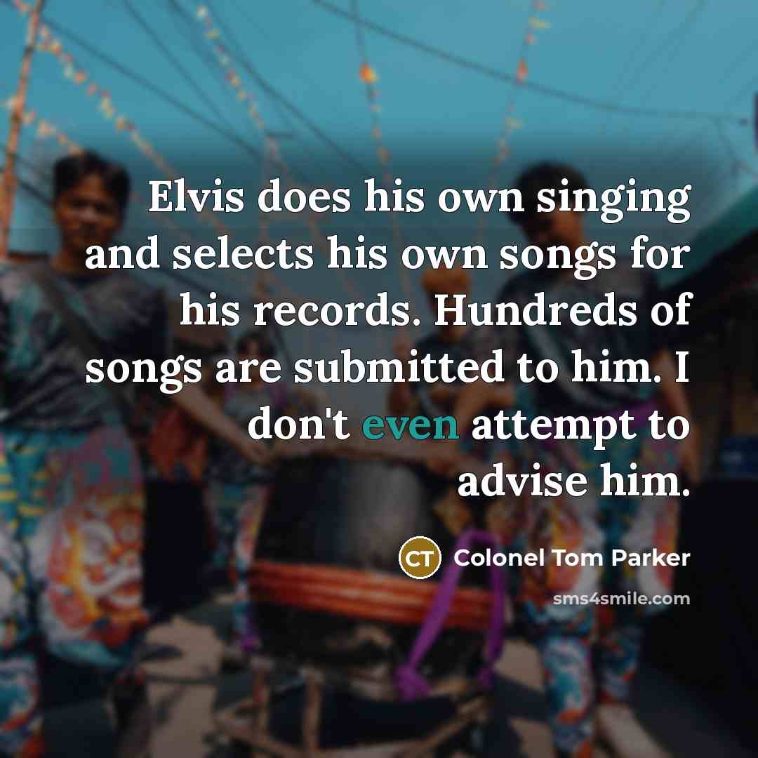 “Elvis does his own singing and selects his own songs for his records. Hundreds of songs are submitted to him. I don't even attempt to advise him.” quote by Colonel Tom Parker