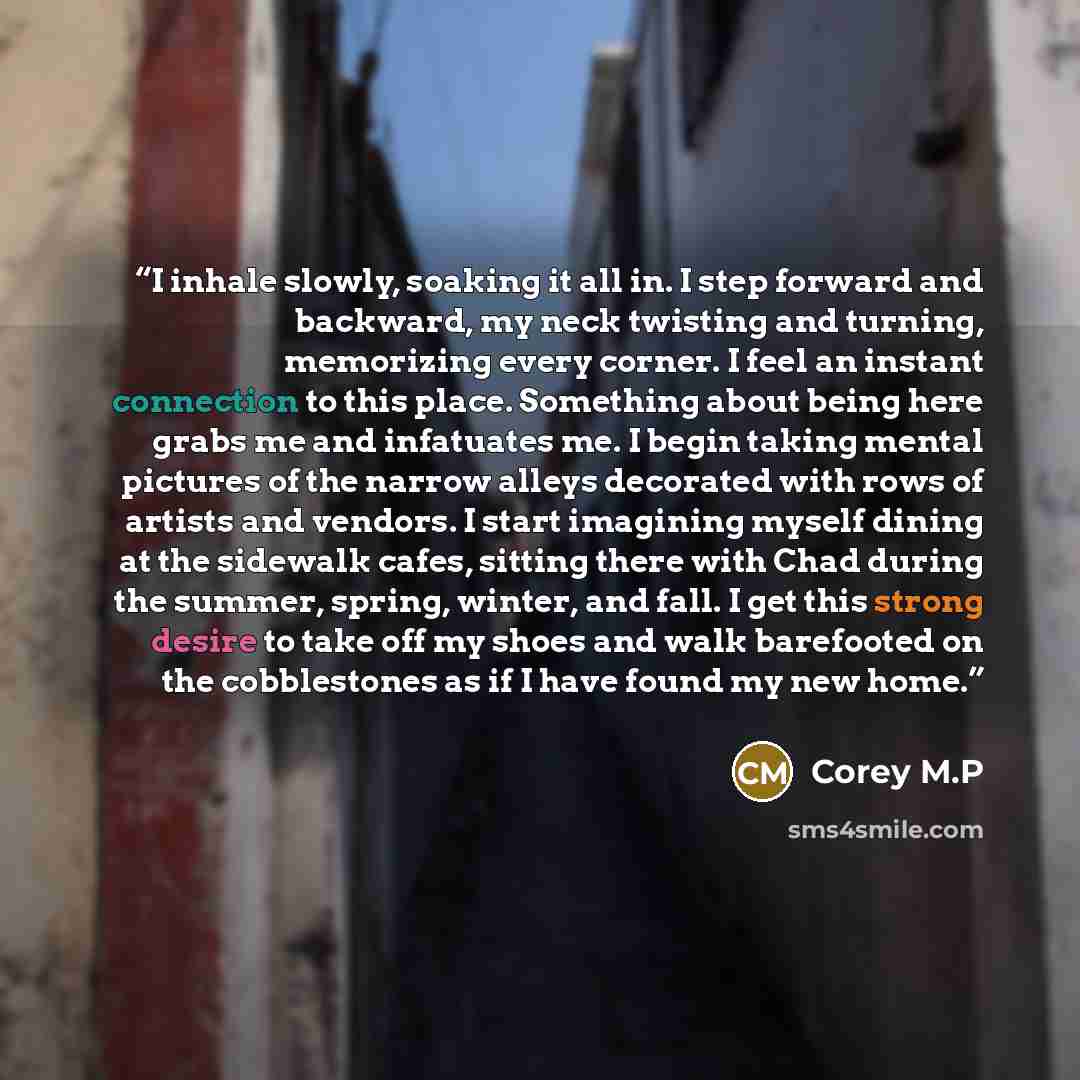 “I inhale slowly, soaking it all in. I step forward and backward, my neck twisting and turning, memorizing every corner. I feel an instant connection to this place. Something about being here grabs me and infatuates me. I begin taking mental pictures of the narrow alleys decorated with rows of…” quote by Corey M.P