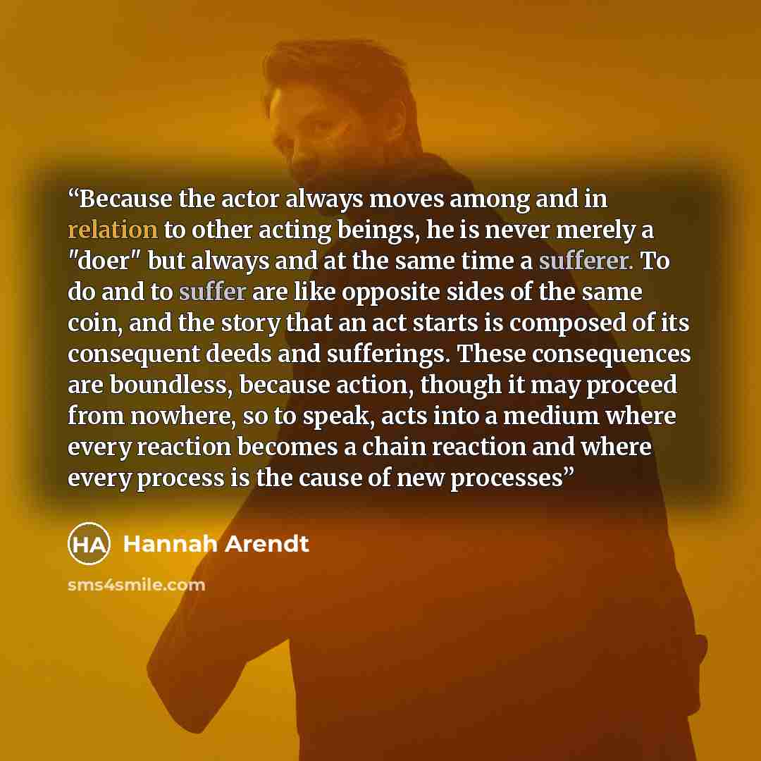 “Because the actor always moves among and in relation to other acting beings, he is never merely a "doer" but always and at the same time a sufferer. To do and to suffer are like opposite sides of the same coin, and the story that an act starts is composed of its consequent deeds and sufferings…” quote by Hannah Arendt