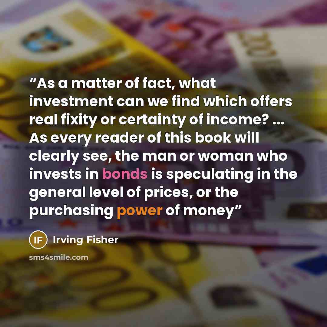 “As a matter of fact, what investment can we find which offers real fixity or certainty of income? ... As every reader of this book will clearly see, the man or woman who invests in bonds is speculating in the general level of prices, or the purchasing power of money” quote by Irving Fisher