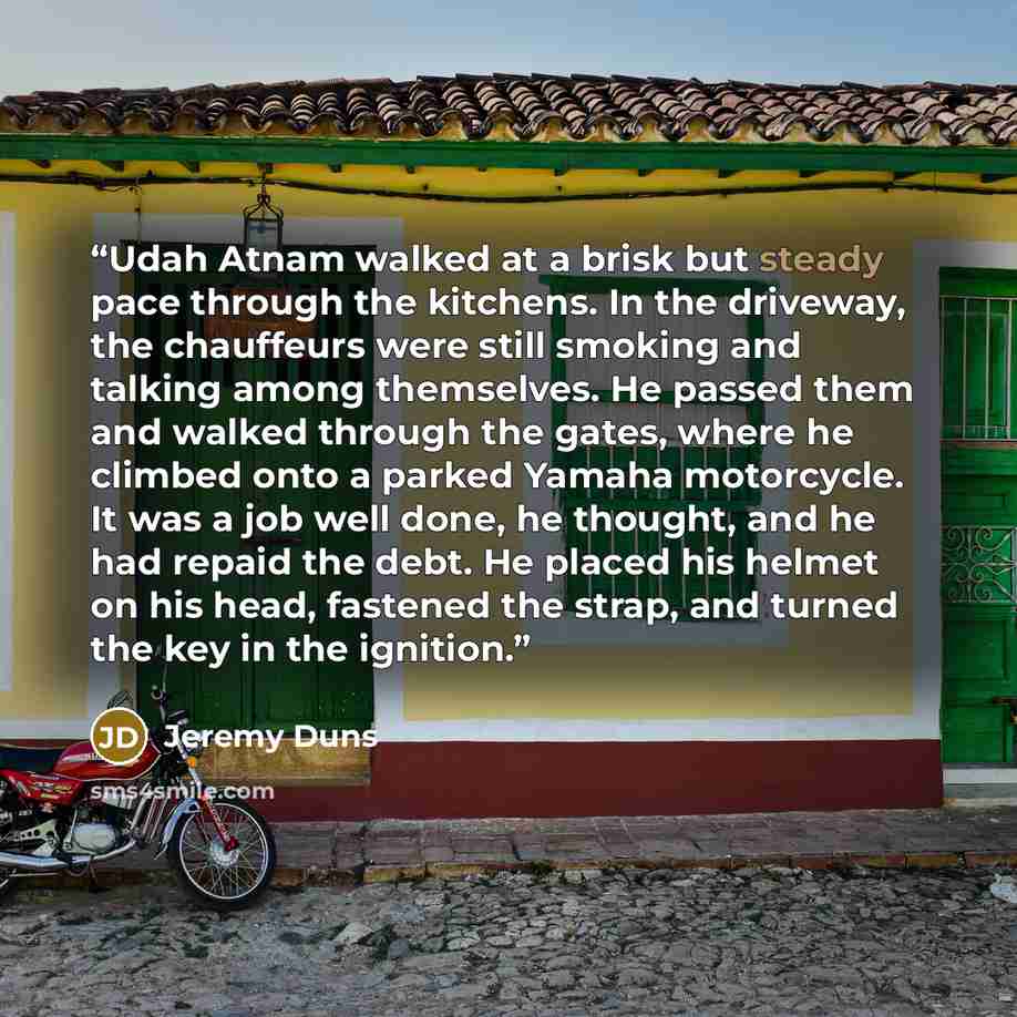 “Udah Atnam walked at a brisk but steady pace through the kitchens. In the driveway, the chauffeurs were still smoking and talking among themselves. He passed them and walked through the gates, where he climbed onto a parked Yamaha motorcycle. It was a job well done, he thought, and he had repaid…” quote by Jeremy Duns